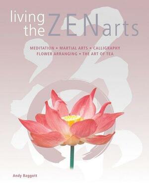 Living the Zen Arts: Meditation*Martial Arts*Calligraphy*Flower-Arranging*The Art of Tea by Andy Baggott