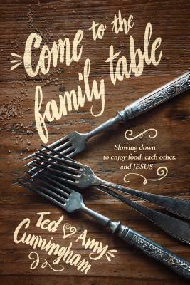 Come to the Family Table: Slowing Down to Enjoy Food, Each Other, and Jesus by Amy Cunningham, Ted Cunningham