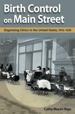 Birth Control on Main Street: Organizing Clinics in the United States, 1916-1939 by Cathy Moran Hajo