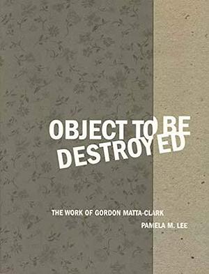Object to Be Destroyed: The Work of Gordon Matta-Clark by Gordon Matta-Clark, Pamela M. Lee