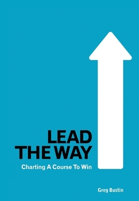 Lead the Way: Charting a Course to Win by Greg Bustin