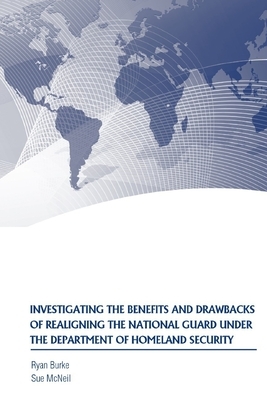 Investigating the Benefits and Drawbacks of Realigning the National Guard Under the Department of Homeland Security by Strategic Studies Institute, Ryan Burke, Sue McNeil
