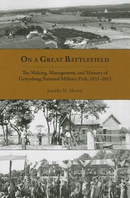 On a Great Battlefield: The Making, Management, and Memory of Gettysburg National Military Park, 1933-2012 by Jennifer M. Murray