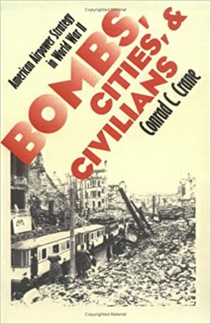 Bombs, Cities, and Civilians: American Airpower Strategy in World War II by Conrad C. Crane