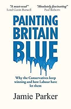 Painting Britain Blue: Why the Conservatives Keep Winning and how Labour Have Let Them by Jamie Parker