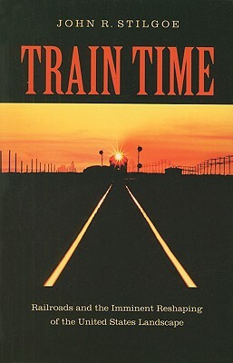 Train Time: Railroads and the Imminent Reshaping of the United States Landscape by John R. Stilgoe