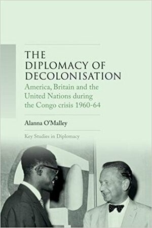 The Diplomacy of Decolonisation: America, Britain and the United Nations During the Congo Crisis 1960-64 by Alanna O'Malley