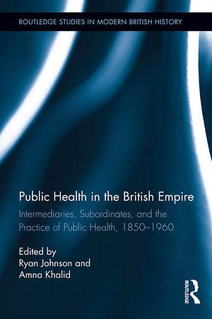 Public Health in the British Empire: Intermediaries, Subordinates, and the Practice of Public Health, 1850-1960 by Ryan Johnson, Amna Khalid