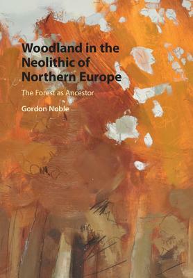 Woodland in the Neolithic of Northern Europe: The Forest as Ancestor by Gordon Noble
