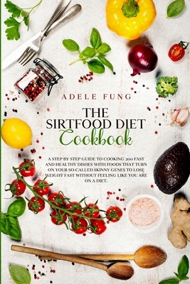 The Sirtfood Diet Cookbook: A Step By Step Guide to Cooking 200 Fast and Healthy Dishes with Foods That Turn on Your So-Called Skinny Genes to Los by Adele Fung