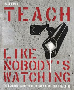 Teach Like Nobody's Watching: The Essential Guide to Effective and Efficient Teaching by Mark Enser