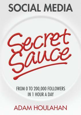 Social Media Secret Sauce: From 0 to 200,000 Followers in 1 Hour a Day by Adam Houlahan