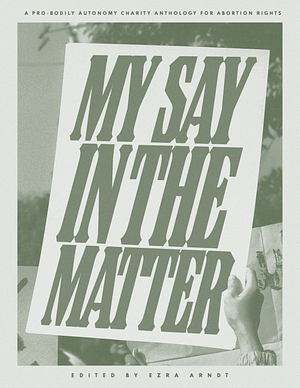 My Say in the Matter: a pro-bodily autonomy charity anthology for abortion rights by Danny St. Vincent, Lauren Eve, Kat Enright, Alice Scott, Ezra Arndt, Paige N. Regan, B. Rae Grosz, Sam Amenn, S. W. Sondheimer, Marie Malo, Sarah Grace Tuttle, Ceilidh Newbury, Morgan Daimler, Sarah Bell, Valerie Moore, Alanna Felton, Stephanie Parent