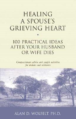 Healing a Spouse's Grieving Heart: 100 Practical Ideas After Your Husband or Wife Dies by Alan D. Wolfelt
