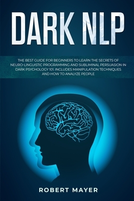 Dark NLP: The Best Guide for Beginners to Learn the Secrets of Neuro-Linguistic Programming and Subliminal Persuasion in Dark Ps by Robert Mayer