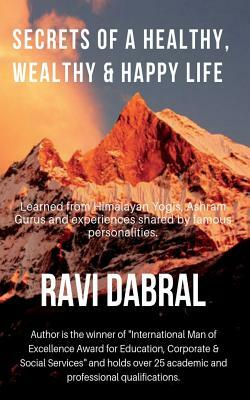 Secrets of a Healthy, Wealthy & Happy Life: Learned from Himalayan yogis, ashram gurus and from experiences shared by famous personalities by Ravi Dabral