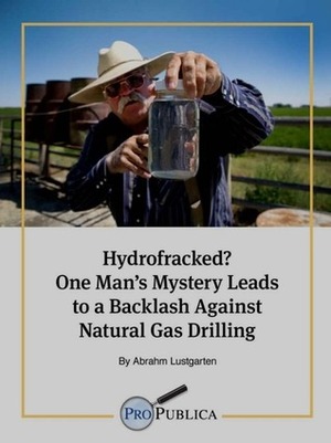 Hydrofracked? One Man's Mystery Leads to a Backlash Against Natural Gas Drilling by Abrahm Lustgarten