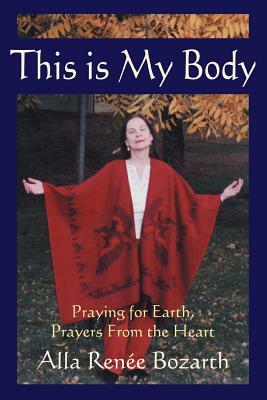 This Is My Body: Praying for Earth, Prayers from the Heart by Ren&#233 E. Bo Alla Ren&#233 E. Bozarth, Alla Renee Bozarth