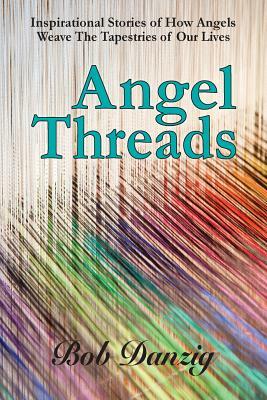 Angel Threads: Inspirational Stories of How Angels Weave the Tapestry of Our Lives by Bob Danzig