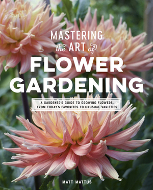 Mastering the Art of Flower Gardening: A Gardener's Guide to Growing Flowers, from Today's Favorites to Unusual Varieties by Matt Mattus