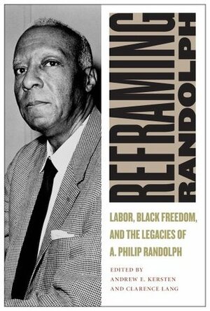 Reframing Randolph: Labor, Black Freedom, and the Legacies of A. Philip Randolph by Andrew E. Kersten, Clarence Lang