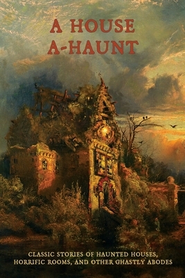 A House A-Haunt: Classic Stories of Haunted Houses, Horrific Rooms, and Other Ghastly Abodes by Algernon Blackwood, Oliver Onions