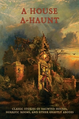 A House A-Haunt: Classic Stories of Haunted Houses, Horrific Rooms, and Other Ghastly Abodes by Oliver Onions, Algernon Blackwood