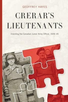 Crerar's Lieutenants: Inventing the Canadian Junior Army Officer, 1939-45 by Geoffrey Hayes