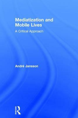 Mediatization and Mobile Lives: A Critical Approach by André Jansson