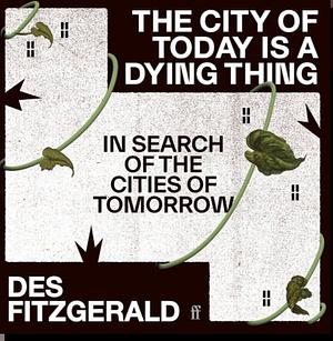 The City of Today is a Dying Thing: In Search of the Cities of Tomorrow by Des Fitzgerald