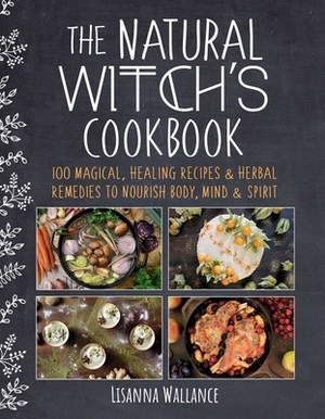 The Natural Witch's Cookbook: 100 Magical, Healing Recipes & Herbal Remedies to Nourish Body, Mind & Spirit by Lisanna Wallance