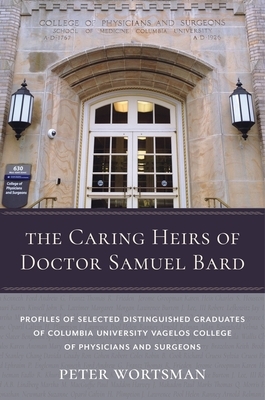 The Caring Heirs of Doctor Samuel Bard: Profiles of Selected Distinguished Graduates of Columbia University Vagelos College of Physicians and Surgeons by Peter Wortsman