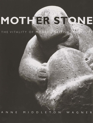 Mother Stone: The Vitality of Modern British Sculpture by Anne Middleton Wagner