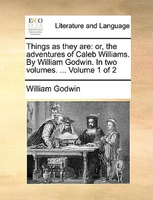 Things as They Are: Or, the Adventures of Caleb Williams. by William Godwin. in Two Volumes. ... Volume 1 of 2 by William Godwin