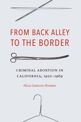 From Back Alley to the Border: Criminal Abortion in California, 1920-1969 by Alicia Gutierrez-Romine