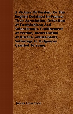 A Picture of Verdun, or the English Detained in France; Their Arrestation, Detention at Fontainbleau and Valenciennes, Confinement at Verdun, Incarc by James Lawrence