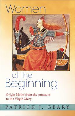 Women at the Beginning: Origin Myths from the Amazons to the Virgin Mary by Patrick J. Geary