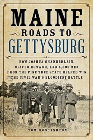Maine Roads to Gettysburg: How Joshua Chamberlain, Oliver Howard, and 4,000 Men from the Pine Tree State Helped Win the Civil War's Bloodiest Battle by Tom Huntington
