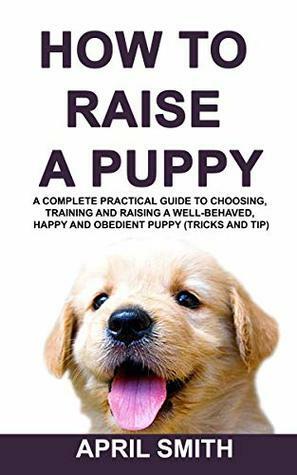 HOW TO RAISE A PUPPY: A complete practical guide to choosing, training and raising a well-behaved, happy and obedient puppy (tricks and tip) by April Smith