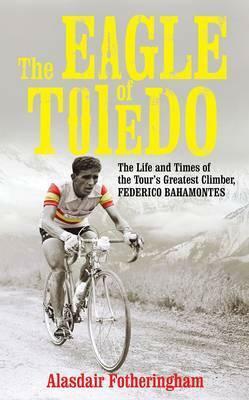 The Eagle of Toledo: The Life and Times of Federico Bahamontes, the Tour's Greatest Climber by Alasdair Fotheringham