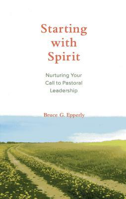 Starting with Spirit: Nurturing Your Call to Pastoral Leadership by Bruce G. Epperly