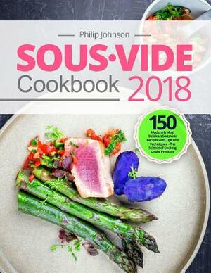 Sous Vide Cookbook 2018: Top 150 Modern & Most Delicious Sous Vide Recipes with Tips and Techniques - The Science of Cooking Under Pressure by Philip Johnson