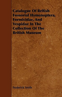 Catalogue of British Fossorial Hymenoptera, Formicidae, and Vespidae in the Collection of the British Museum by Frederick Smith