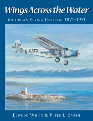 Wings Across the Water: Victoria's Flying Heritage 1871-1971 by Peter L. Smith, Elwood White