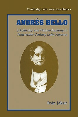 Andrés Bello: Scholarship and Nation-Building in Nineteenth-Century Latin America by Iván Jaksić