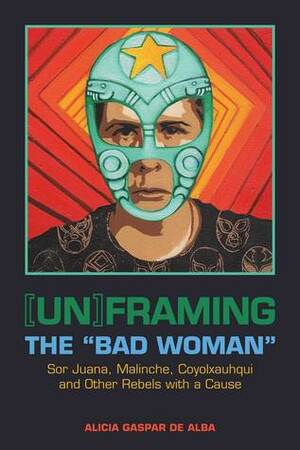 Unframing the Bad Woman: Sor Juana, Malinche, Coyolxauhqui, and Other Rebels with a Cause by Alicia Gaspar de Alba