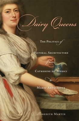 Dairy Queens: The Politics of Pastoral Architecture from Catherine De' Medici to Marie-Antoinette by Meredith Martin