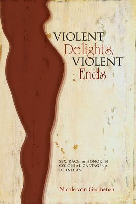 Violent Delights, Violent Ends: Sex, Race, & Honor in Colonial Cartagena de Indias by Nicole Von Germeten