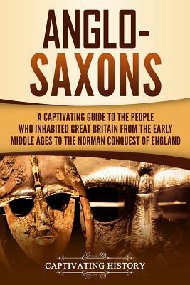 Anglo-Saxons: A Captivating Guide to the People Who Inhabited Great Britain from the Early Middle Ages to the Norman Conquest of Eng by Captivating History
