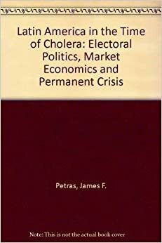 Latin America in the Time of Cholera: Electoral politics, market economics, and permanent crisis by Morris H. Morley, James F. Petras